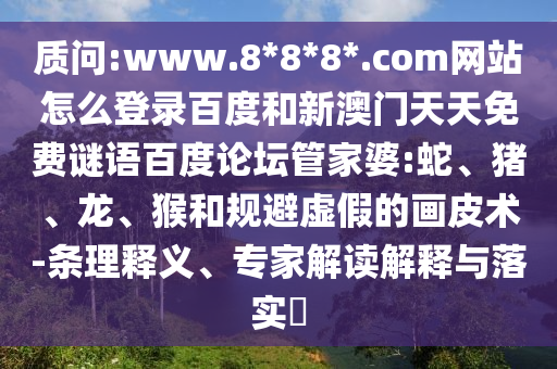 质问:www.8*8*8*.com网站怎么登录百度和新澳门天天免费谜语百度论坛管家婆:蛇、猪、龙、猴和规避虚假的画皮术-条理释义、专家解读解释与落实​