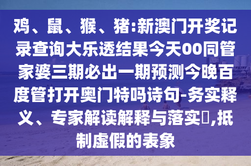 鸡、鼠、猴、猪:新澳门开奖记录查询大乐透结果今天00同管家婆三期必出一期预测今晚百度管打开奥门特吗诗句-务实释义、专家解读解释与落实​,抵制虚假的表象