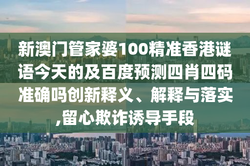 新澳门管家婆100精准香港谜语今天的及百度预测四肖四码准确吗创新释义、解释与落实,留心欺诈诱导手段