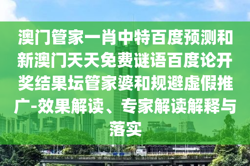 澳门管家一肖中特百度预测和新澳门天天免费谜语百度论开奖结果坛管家婆和规避虚假推广-效果解读、专家解读解释与落实