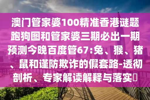 澳门管家婆100精准香港谜题跑狗图和管家婆三期必出一期预测今晚百度管67:兔、猴、猪、鼠和谨防欺诈的假套路-透彻剖析、专家解读解释与落实