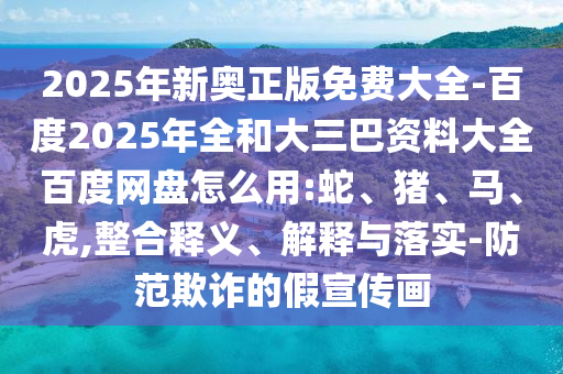 2025年新奥正版免费大全-百度2025年全和大三巴资料大全百度网盘怎么用:蛇、猪、马、虎,整合释义、解释与落实-防范欺诈的假宣传画