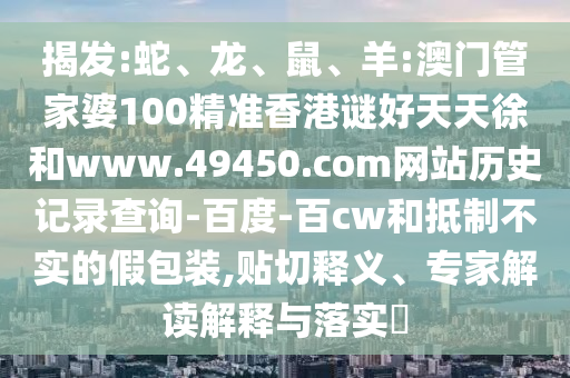 揭发:蛇、龙、鼠、羊:澳门管家婆100精准香港谜好天天徐和www.49450.com网站历史记录查询-百度-百cw和抵制不实的假包装,贴切释义、专家解读解释与落实​