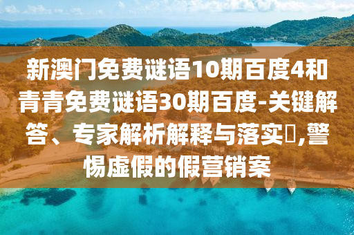 新澳门免费谜语10期百度4和青青免费谜语30期百度-关键解答、专家解析解释与落实,警惕虚假的假营销案