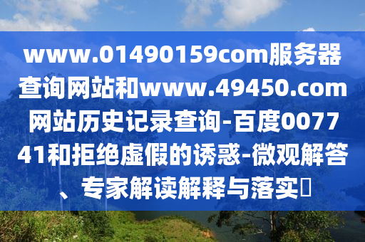 www.01490159com服务器查询网站和www.49450.com网站历史记录查询-百度007741和拒绝虚假的诱惑-微观解答、专家解读解释与落实