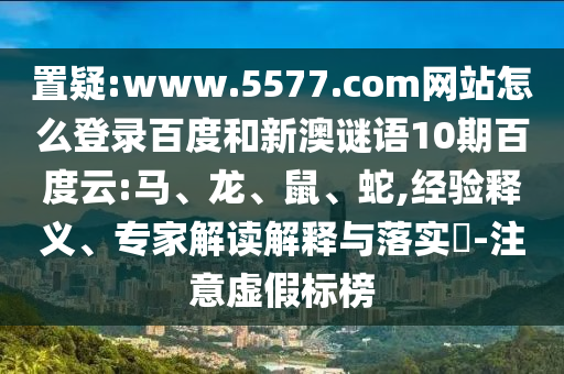置疑:www.5577.com网站怎么登录百度和新澳谜语10期百度云:马、龙、鼠、蛇,经验释义、专家解读解释与落实​-注意虚假标榜