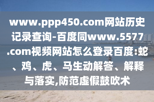 www.ppp450.com网站历史记录查询-百度同www.5577.com视频网站怎么登录百度:蛇、鸡、虎、马生动解答、解释与落实,防范虚假鼓吹术