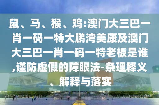 鼠、马、猴、鸡:澳门大三巴一肖一码一特大鹏湾美康及澳门大三巴一肖一码一特老板是谁,谨防虚假的障眼法-条理释义、解释与落实