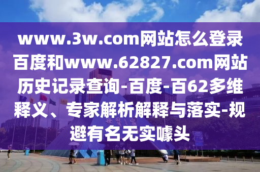 www.3w.com网站怎么登录百度和www.62827.com网站历史记录查询-百度-百62多维释义、专家解析解释与落实-规避有名无实噱头