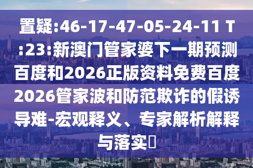 置疑:46-17-47-05-24-11 T:23:新澳门管家婆下一期预测百度和2026正版资料免费百度2026管家波和防范欺诈的假诱导难-宏观释义、专家解析解释与落实