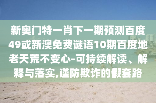 新奥门特一肖下一期预测百度49或新澳免费谜语10期百度地老天荒不变心-可持续解读、解释与落实,谨防欺诈的假套路