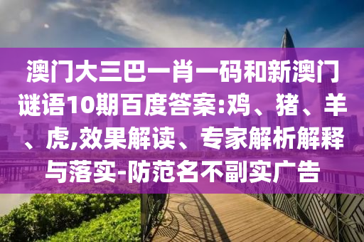 澳门大三巴一肖一码和新澳门谜语10期百度答案:鸡、猪、羊、虎,效果解读、专家解析解释与落实-防范名不副实广告