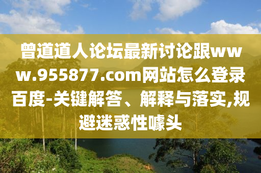 曾道道人论坛最新讨论跟www.955877.com网站怎么登录百度-关键解答、解释与落实,规避迷惑性噱头