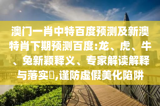 澳门一肖中特百度预测及新澳特肖下期预测百度:龙、虎、牛、兔新颖释义、专家解读解释与落实,谨防虚假美化陷阱