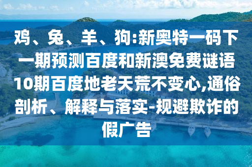 鸡、兔、羊、狗:新奥特一码下一期预测百度和新澳免费谜语10期百度地老天荒不变心,通俗剖析、解释与落实-规避欺诈的假广告