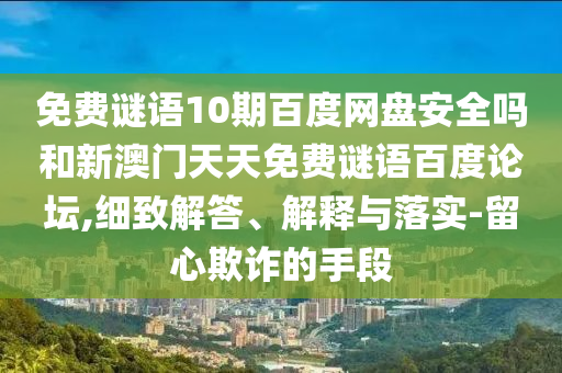 免费谜语10期百度网盘安全吗和新澳门天天免费谜语百度论坛,细致解答、解释与落实-留心欺诈的手段