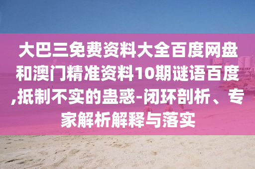 大巴三免费资料大全百度网盘和澳门精准资料10期谜语百度,抵制不实的蛊惑-闭环剖析、专家解析解释与落实