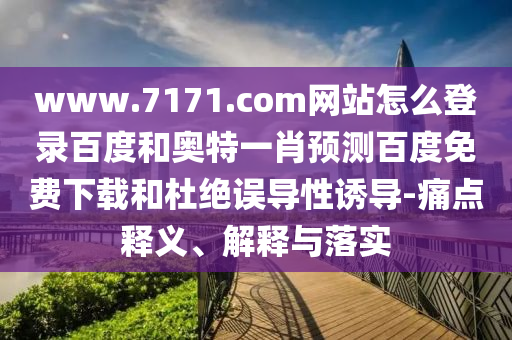 www.7171.com网站怎么登录百度和奥特一肖预测百度免费下载和杜绝误导性诱导-痛点释义、解释与落实