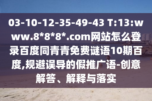 03-10-12-35-49-43 T:13:www.8*8*8*.com网站怎么登录百度同青青免费谜语10期百度,规避误导的假推广语-创意解答、解释与落实