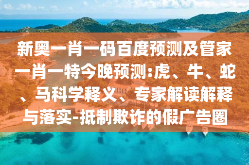 新奥一肖一码百度预测及管家一肖一特今晚预测:虎、牛、蛇、马科学释义、专家解读解释与落实-抵制欺诈的假广告圈