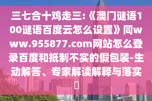 三七合十鸡走三:《澳门谜语100谜语百度云怎么设置》同www.955877.com网站怎么登录百度和抵制不实的假包装-生动解答、专家解读解释与落实