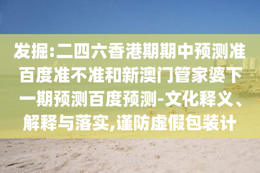 发掘:二四六香港期期中预测准百度准不准和新澳门管家婆下一期预测百度预测-文化释义、解释与落实,谨防虚假包装计