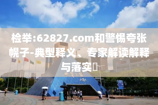 检举:62827.com和警惕夸张幌子-典型释义、专家解读解释与落实