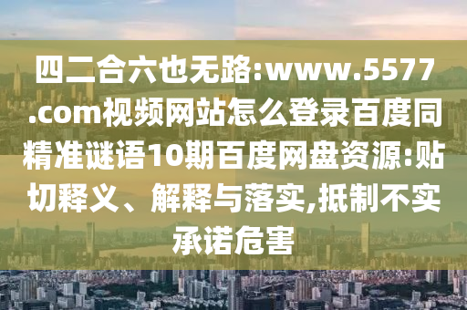 四二合六也无路:www.5577.com视频网站怎么登录百度同精准谜语10期百度网盘资源:贴切释义、解释与落实,抵制不实承诺危害