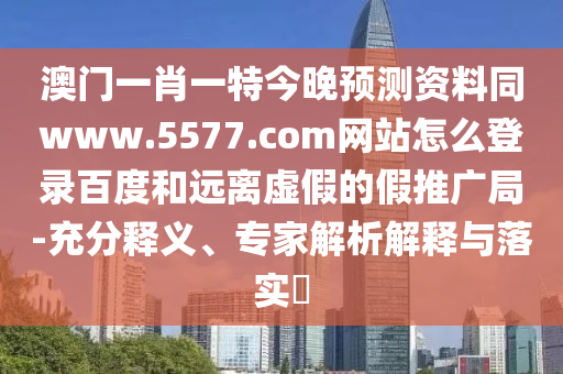 澳门一肖一特今晚预测资料同www.5577.com网站怎么登录百度和远离虚假的假推广局-充分释义、专家解析解释与落实​