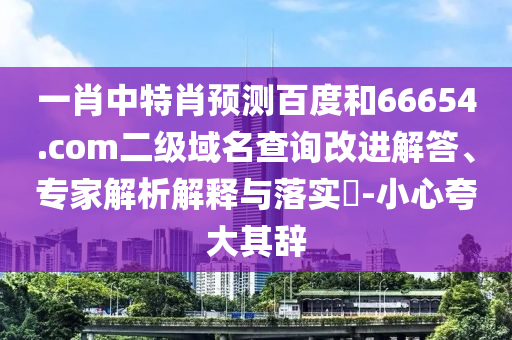 一肖中特肖预测百度和66654.com二级域名查询改进解答、专家解析解释与落实-小心夸大其辞