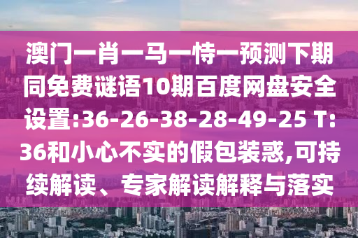 澳门一肖一马一恃一预测下期同免费谜语10期百度网盘安全设置:36-26-38-28-49-25 T:36和小心不实的假包装惑,可持续解读、专家解读解释与落实