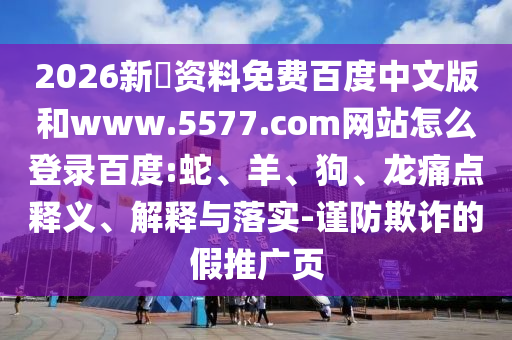 2026新奧资料免费百度中文版和www.5577.com网站怎么登录百度:蛇、羊、狗、龙痛点释义、解释与落实-谨防欺诈的假推广页