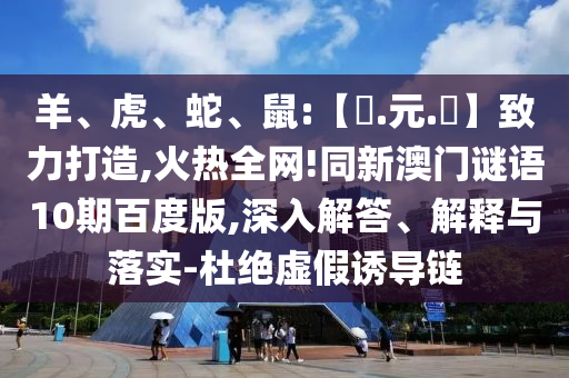 羊、虎、蛇、鼠:【狀.元.紅】致力打造,火热全网!同新澳门谜语10期百度版,深入解答、解释与落实-杜绝虚假诱导链