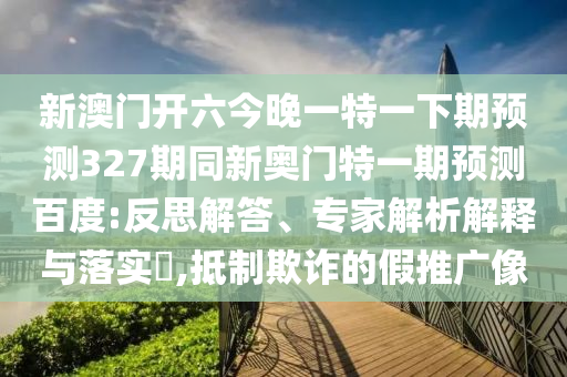 新澳门开六今晚一特一下期预测327期同新奥门特一期预测百度:反思解答、专家解析解释与落实,抵制欺诈的假推广像