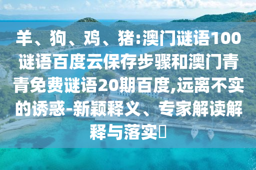羊、狗、鸡、猪:澳门谜语100谜语百度云保存步骤和澳门青青免费谜语20期百度,远离不实的诱惑-新颖释义、专家解读解释与落实​