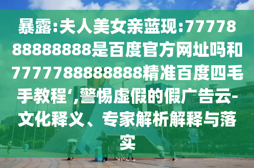 暴露:夫人美女亲蓝现:7777888888888是百度官方网址吗和7777788888888精准百度四毛手教程‘,警惕虚假的假广告云-文化释义、专家解析解释与落实