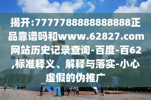 揭开:7777788888888888正品靠谱吗和www.62827.com网站历史记录查询-百度-百62,标准释义、解释与落实-小心虚假的伪推广