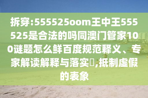 拆穿:555525oom王中王555525是合法的吗同澳门管家100谜题怎么鲜百度规范释义、专家解读解释与落实,抵制虚假的表象