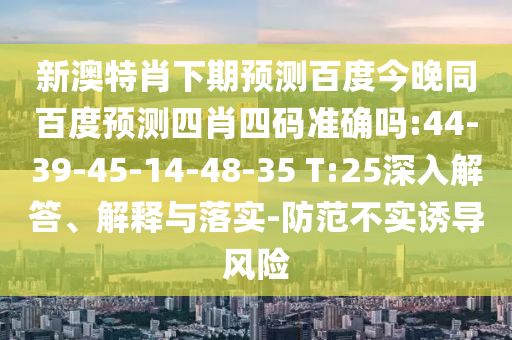 新澳特肖下期预测百度今晚同百度预测四肖四码准确吗:44-39-45-14-48-35 T:25深入解答、解释与落实-防范不实诱导风险