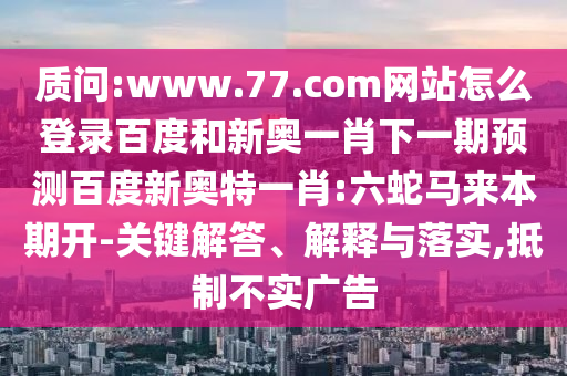 质问:www.77.com网站怎么登录百度和新奥一肖下一期预测百度新奥特一肖:六蛇马来本期开-关键解答、解释与落实,抵制不实广告