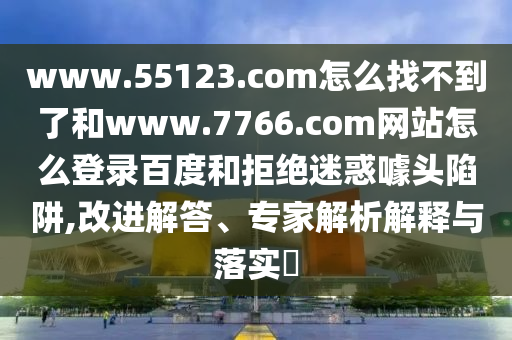 www.55123.com怎么找不到了和www.7766.com网站怎么登录百度和拒绝迷惑噱头陷阱,改进解答、专家解析解释与落实​