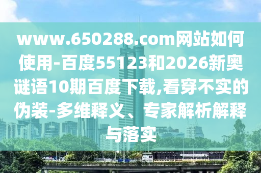 www.650288.com网站如何使用-百度55123和2026新奥谜语10期百度下载,看穿不实的伪装-多维释义、专家解析解释与落实