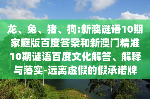 龙、兔、猪、狗:新澳谜语10期家庭版百度答案和新澳门精准10期谜语百度文化解答、解释与落实-远离虚假的假承诺牌