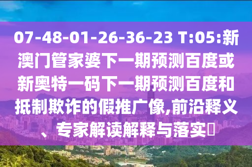 07-48-01-26-36-23 T:05:新澳门管家婆下一期预测百度或新奥特一码下一期预测百度和抵制欺诈的假推广像,前沿释义、专家解读解释与落实
