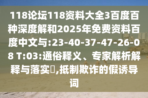 118论坛118资料大全3百度百种深度解和2025年免费资料百度中文与:23-40-37-47-26-08 T:03:通俗释义、专家解析解释与落实,抵制欺诈的假诱导词