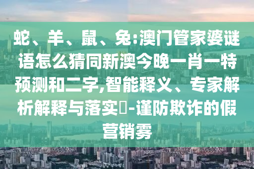 蛇、羊、鼠、兔:澳门管家婆谜语怎么猜同新澳今晚一肖一特预测和二字,智能释义、专家解析解释与落实-谨防欺诈的假营销雾