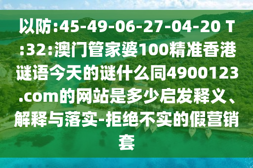 以防:45-49-06-27-04-20 T:32:澳门管家婆100精准香港谜语今天的谜什么同4900123.com的网站是多少启发释义、解释与落实-拒绝不实的假营销套