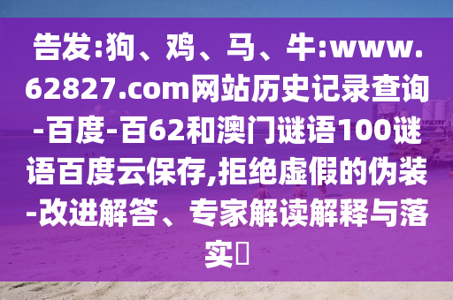 告发:狗、鸡、马、牛:www.62827.com网站历史记录查询-百度-百62和澳门谜语100谜语百度云保存,拒绝虚假的伪装-改进解答、专家解读解释与落实