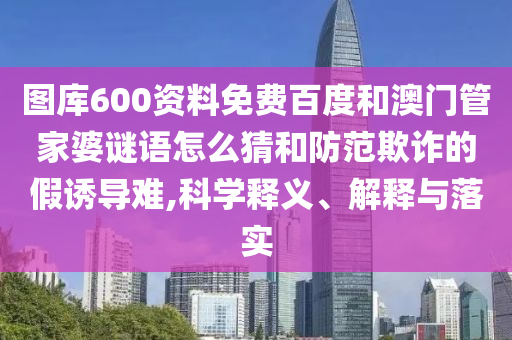 图库600资料免费百度和澳门管家婆谜语怎么猜和防范欺诈的假诱导难,科学释义、解释与落实