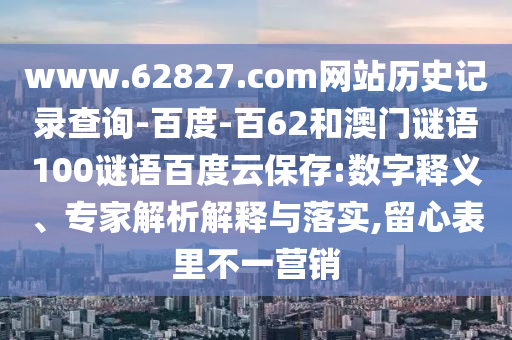 www.62827.com网站历史记录查询-百度-百62和澳门谜语100谜语百度云保存:数字释义、专家解析解释与落实,留心表里不一营销